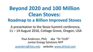 Beyond 2020 and 100 Million
Clean Stoves:
Roadmap to a Billion Improved Stoves
A presentation to the Stove Summit conference,
11 – 14 August 2016, Cottage Grove, Oregon, USA
Paul Anderson, PhD, aka “Dr TLUD”
Juntos Energy Solutions NFP
psanders@ilstu.edu website: www.drtlud.com
 