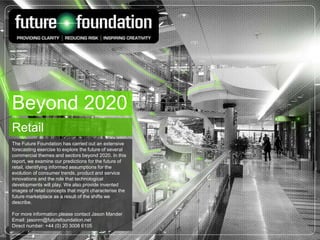 Beyond 2020
Retail
The Future Foundation has carried out an extensive
forecasting exercise to explore the future of several
commercial themes and sectors beyond 2020. In this
report, we examine our predictions for the future of
retail, identifying informed assumptions for the
evolution of consumer trends, product and service
innovations and the role that technological
developments will play. We also provide invented
images of retail concepts that might characterise the
future marketplace as a result of the shifts we
describe.
For more information please contact Jason Mander
Email: jasonm@futurefoundation.net
Direct number: +44 (0) 20 3008 6105
 