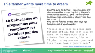 Pondering BEYOND seminars
Attribution-ShareAlike 4.0 International
Davide RIZZO 2021
@dav_rizzo
This farmer wants more time to dream
11
#AgAutomation #FollowTheRobot
Sources : http://bit.ly/2wi9lJw http://bit.ly/2Leqh9k
BEIJING, June 16 (Xinhua) -- Ning Fengfeng only
sleeps around five hours a day during this year's
wheat harvest season. […] His 148-horsepower
tractor can reap one hectare of wheat in less than
two hours. […]
Ning said he watched a video a few days ago
featuring a self-driving harvester.
"People only need to press some
buttons and all the work will be
done. It is very much like a
science fiction movie," he said.
"I plan to buy one next year and
then I can have a good sleep."
 