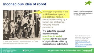 Pondering BEYOND seminars
Attribution-ShareAlike 4.0 International
Davide RIZZO 2021
@dav_rizzo
Inconscious idea of robot
16
#AgAutomation #FollowTheRobot
COIFFET P (2007) Robots industriels:
concepts, définitions et classifications.
Ed. Techniques Ingénieur
A scene from “Rossum's Universal Robots“ by Čapek
that first popularized the term “robot”
A concept originated in the
sci-fi literature upon a
real artificial human,
characterized mainly by a
human-like intelligence
including will and
conscience.
The scientific concept
explores instead
machines to assist
humans for the execution
of physical tasks either by
cooperation or substitution
Čapek utilisa le mot robot pour la
première fois (1920) dans “Rossum's
Universal Robots”. || R. U. R.,
Wikipédia CC-BY-SA 3.0,
http://fr.wikipedia.org/wiki/R._U._R.
Image:
https://en.wikipedia.org/wiki/R.U.R.#/m
edia/File:Capek_RUR.jpg
 