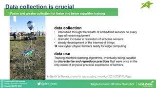 Pondering BEYOND seminars
Attribution-ShareAlike 4.0 International
Davide RIZZO 2021
@dav_rizzo
Data collection is crucial
20
Faster and greater collection for faster and better algorithm training
#AgAutomation #FollowTheRobot
data collection
• intensified through the wealth of embedded sensors on every
type of recent equipment
• dramatic increase in resolution of airborne sensors
• steady development of the internet of things
➔ new cyber-physic frontiers ready for edge computing
data use
Training machine learning algorithms, eventually being capable
to characterize and reproduce practices that were once in the
only realm of physical practical experience of farmers.
 SentiV by Meropy, a rover for data scouting. InnovAgri 2021 CC BY D. Rizzo
 