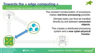Pondering BEYOND seminars
Attribution-ShareAlike 4.0 International
Davide RIZZO 2021
@dav_rizzo
Towards the « edge computing »
Connected things can process context-wise collected data
#AgAutomation #FollowTheRobot
23
The constant miniaturization of processors
makes real-time processing possible.
(Simple) tasks can thus be handled
directly by and between connected
objects.
This creates a distributed processing
system and a new cyber-physical
frontier.
 