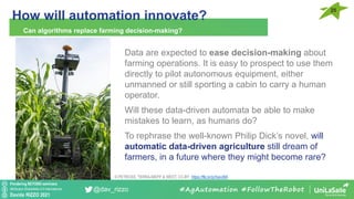 Pondering BEYOND seminars
Attribution-ShareAlike 4.0 International
Davide RIZZO 2021
@dav_rizzo
How will automation innovate?
25
Can algorithms replace farming decision-making?
#AgAutomation #FollowTheRobot
Data are expected to ease decision-making about
farming operations. It is easy to prospect to use them
directly to pilot autonomous equipment, either
unmanned or still sporting a cabin to carry a human
operator.
Will these data-driven automata be able to make
mistakes to learn, as humans do?
To rephrase the well-known Philip Dick’s novel, will
automatic data-driven agriculture still dream of
farmers, in a future where they might become rare?
© PETROSS, TERRA-MEPP & WEST, CC-BY https://flic.kr/p/XavvBA
 