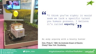 Pondering BEYOND seminars
Attribution-ShareAlike 4.0 International
Davide RIZZO 2021
@dav_rizzo
26
#AgAutomation #FollowTheRobot
"I think you're right; it would
seem we lack a specific talent
you humans possess. I believe
it's called empathy."
An andy arguing with a bounty hunter
Dick, Philip K. 1968. Do Androids Dream of Electric
Sheep? New York: Doubleday.
© Davide Rizzo, 2018 CC BY-NC-SA
 