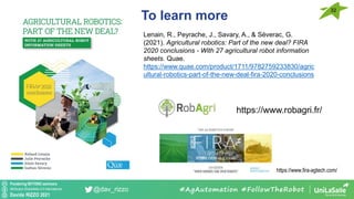 Pondering BEYOND seminars
Attribution-ShareAlike 4.0 International
Davide RIZZO 2021
@dav_rizzo
To learn more
32
#AgAutomation #FollowTheRobot
Lenain, R., Peyrache, J., Savary, A., & Séverac, G.
(2021). Agricultural robotics: Part of the new deal? FIRA
2020 conclusions - With 27 agricultural robot information
sheets. Quae.
https://www.quae.com/product/1711/9782759233830/agric
ultural-robotics-part-of-the-new-deal-fira-2020-conclusions
https://www.robagri.fr/
https://www.fira-agtech.com/
 