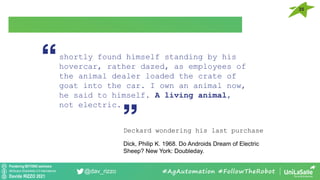 Pondering BEYOND seminars
Attribution-ShareAlike 4.0 International
Davide RIZZO 2021
@dav_rizzo #AgAutomation #FollowTheRobot
shortly found himself standing by his
hovercar, rather dazed, as employees of
the animal dealer loaded the crate of
goat into the car. I own an animal now,
he said to himself. A living animal,
not electric.
Deckard wondering his last purchase
Dick, Philip K. 1968. Do Androids Dream of Electric
Sheep? New York: Doubleday.
35
 
