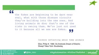 Pondering BEYOND seminars
Attribution-ShareAlike 4.0 International
Davide RIZZO 2021
@dav_rizzo #AgAutomation #FollowTheRobot
the fakes are beginning to be darn near
real, what with those disease circuits
they're building into the new ones. And
living animals do die; that's one of the
risks in owning them. We're just not used
to it because all we see are fakes.
Isidore reflecting about fake animals
Dick, Philip K. 1968. Do Androids Dream of Electric
Sheep? New York: Doubleday.
37
 