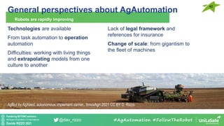 Pondering BEYOND seminars
Attribution-ShareAlike 4.0 International
Davide RIZZO 2021
@dav_rizzo
General perspectives about AgAutomation
Robots are rapidly improving
#AgAutomation #FollowTheRobot
Technologies are available
From task automation to operation
automation
Difficulties: working with living things
and extrapolating models from one
culture to another
42
AgBot by AgXeed, autonomous implement carrier,. InnovAgri 2021 CC BY D. Rizzo
Lack of legal framework and
references for insurance
Change of scale: from gigantism to
the fleet of machines
 