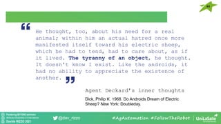 Pondering BEYOND seminars
Attribution-ShareAlike 4.0 International
Davide RIZZO 2021
@dav_rizzo #AgAutomation #FollowTheRobot
He thought, too, about his need for a real
animal; within him an actual hatred once more
manifested itself toward his electric sheep,
which he had to tend, had to care about, as if
it lived. The tyranny of an object, he thought.
It doesn't know I exist. Like the androids, it
had no ability to appreciate the existence of
another.
Agent Deckard’s inner thoughts
Dick, Philip K. 1968. Do Androids Dream of Electric
Sheep? New York: Doubleday.
44
 