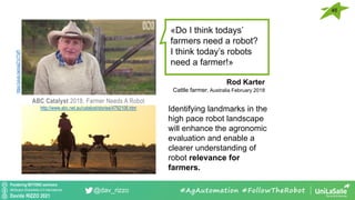 Pondering BEYOND seminars
Attribution-ShareAlike 4.0 International
Davide RIZZO 2021
@dav_rizzo #AgAutomation #FollowTheRobot
«Do I think todays’
farmers need a robot?
I think today’s robots
need a farmer!»
Identifying landmarks in the
high pace robot landscape
will enhance the agronomic
evaluation and enable a
clearer understanding of
robot relevance for
farmers.
Rod Karter
Cattle farmer, Australia February 2018
ABC Catalyst 2018, Farmer Needs A Robot
http://www.abc.net.au/catalyst/stories/4792106.htm
https://youtu.be/oxpZ1c7TsPI
45
 