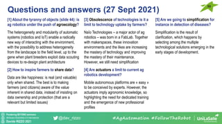 Pondering BEYOND seminars
Attribution-ShareAlike 4.0 International
Davide RIZZO 2021
@dav_rizzo
Questions and answers (27 Sept 2021)
50
#AgAutomation #FollowTheRobot
[1] About the tyranny of objects (slide 44): is
ag robotics under the push of agroecology?
The heterogeneity and modularity of automatic
systems (robotics and IoT) enable a radically
new way of interacting with the environment,
with the possibility to address heterogeneity
from the landscape to the field level, up to the
gene when plant breeders exploit data scouting
devices to re-design plant architecture
[2] How to inspire farmers to share data?
Data are like happiness: is real (and valuable)
only when shared. The best is to making
farmers (and citizens) aware of the value
inherent in shared data, instead of insisting on
data ownership and protection (that are a
relevant but limited issues)
[3] Obsolescence of technologies is it a
limit to technology uptake by farmers?
Naïo Technologies – a major actor of ag
robotics – was born in a FabLab. Together
with makerspaces, these innovation
environments and the likes are increasing
the mastery of technology and improving
the mastery of their maintenance.
However, we still need simplification
[4] Are actuators a limit to current ag
robotics development?
Mobile autonomous platforms are « easy »
to be conceived by experts. However, the
actuators imply agronomic knowledge, so
highlighting the need for dedicated training
and the emergence of new professional
profiles
[5] Are we going to simplification for
instance in detection of diseases?
Simplification is the result of
clarification, which happens by
selecting among the multiple
technological solutions emerging in the
early stages of development.
 