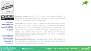 Pondering BEYOND seminars
Attribution-ShareAlike 4.0 International
Davide RIZZO 2021
@dav_rizzo
You are free to:
Share and Adapt under
the following terms:
Attribution, ShareAlike
(No additional
restrictions)
You may not apply legal
terms or technological
measures that legally
restrict others from
doing anything the
license permits.
Suggested citation: Rizzo D. (2021) Do the robots dream of farmers? In
Perspective on the algorithmization and automation of farming practices [Cindy
Morris, Ed.] Pondering BEYOND, online seminars.
Copyright: © 2021 Rizzo D. This is an open access document distributed under
the terms of the Creative Commons Attribution License Attribution-ShareAlike
4.0 International (CC BY-SA 4.0). This license permits free use, distribution, and
reproduction in any medium, provided the original authors and sources are
credited. Any derivate must keep the same license as the original.
https://creativecommons.org/licenses/by-nc-sa/4.0/ This license is acceptable
for Free Cultural Works.
Source Availability Statement: the webpages and the other data mentioned in
the presentation are accessible at the link indicated in each slide. Original
images were archived on online free repositories.
#AgAutomation #FollowTheRobot
51
 