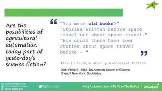 Pondering BEYOND seminars
Attribution-ShareAlike 4.0 International
Davide RIZZO 2021
@dav_rizzo
6
#AgAutomation #FollowTheRobot
"You mean old books?"
"Stories written before space
travel but about space travel."
"How could there have been
stories about space travel
before - "
Pris to Isidore about pre-colonial fiction
Dick, Philip K. 1968. Do Androids Dream of Electric
Sheep? New York: Doubleday.
Are the
possibilities of
agricultural
automation
today part of
yesterday’s
science fiction?
 