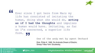 Pondering BEYOND seminars
Attribution-ShareAlike 4.0 International
Davide RIZZO 2021
@dav_rizzo #AgAutomation #FollowTheRobot
Ever since I got here from Mars my
life has consisted of imitating the
human, doing what she would do, acting
as if I had the thoughts and impulses
a human would have. Imitating, as far
as I’m concerned, a superior life
form.
One of the andy met by agent Deckard
Dick, Philip K. 1968. Do Androids Dream of Electric
Sheep? New York: Doubleday.
8
 