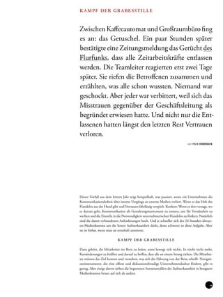 kampf der grabesstille 
Zwischen Kaffeeautomat und Großraumbüro fing 
es an: das Getuschel. Ein paar Stunden später 
bestätigte eine Zeitungsmeldung das Gerücht des 
Flurfunks, dass alle Zeitarbeitskräfte entlassen 
werden. Die Teamleiter reagierten erst zwei Tage 
später. Sie riefen die Betroffenen zusammen und 
erzählten, was alle schon wussten. Niemand war 
geschockt. Aber jeder war verbittert, weil sich das 
Misstrauen gegenüber der Geschäftsleitung als 
begründet erwiesen hatte. Und nicht nur die Ent-lassenen 
hatten längst den letzten Rest Vertrauen 
verloren. 
von FELIX ZURBRÜGGEN 
Dieser Vorfall aus dem letzten Jahr zeigt beispielhaft, was passiert, wenn ein Unternehmen die 
Kommunikationshoheit über interne Vorgänge an externe Medien verliert. Wenn es das Heft des 
Handelns aus der Hand gibt und Vertrauen fahrlässig verspielt. Konkret: Wenn es dort versagt, wo 
es darum geht, Kommunikation als Gestaltungsinstrument zu nutzen, um für Verständnis zu 
werben und die Einsicht in die Notwendigkeit unternehmerischen Handelns zu fördern. Natürlich 
sind die damit verbundenen Anforderungen hoch. Und je schneller sich der 24-Stunden-always-on- 
Medienkosmos um die Sonne Aufmerksamkeit dreht, desto schwerer ist diese Aufgabe. Aber 
sie ist lösbar, wenn man sie ernsthaft annimmt. 
kampf der grabesstille 
Dazu gehört, die Mitarbeiter ins Boot zu holen, sonst bewegt sich nichts. Es reicht nicht mehr, 
Kursänderungen zu brüllen und darauf zu hoffen, dass alle an einem Strang ziehen. Die Mitarbei-ter 
müssen das Ziel kennen und verstehen, was sich die Führung von der Reise erhofft. Navigati-onsinstrumente, 
die eine offene und diskussionsfreudige Unternehmenskultur fördern, gibt es 
genug. Aber einige davon ziehen die begrenzten Sonnenstrahlen der Aufmerksamkeit in besagtem 
Medienkosmos besser auf sich als andere. 
 