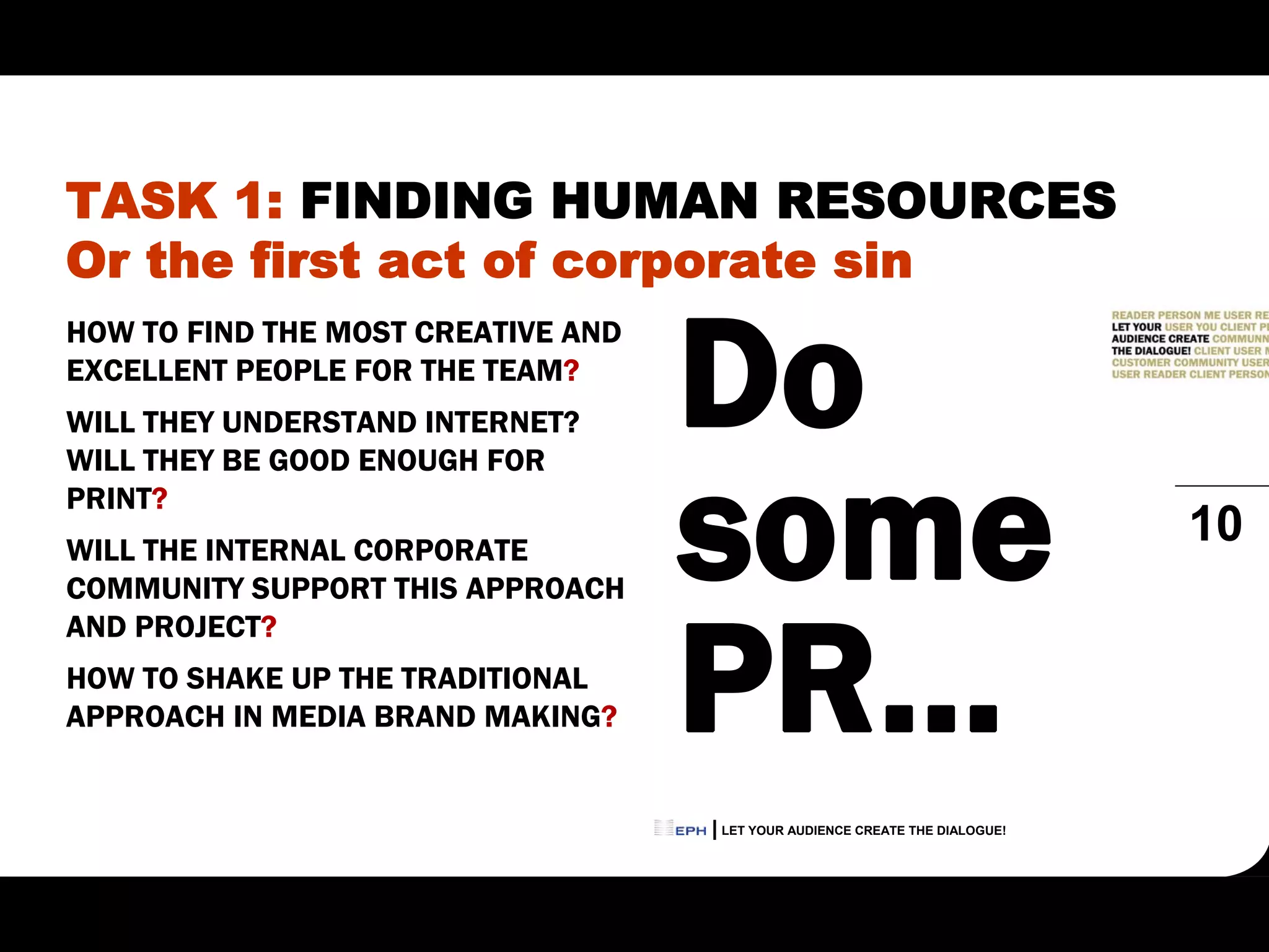 TASK 1: FINDING HUMAN RESOURCES
Or the first act of corporate sin

                                    Do
HOW TO FIND THE MOST CREATIVE AND
EXCELLENT PEOPLE FOR THE TEAM?
WILL THEY UNDERSTAND INTERNET?



                                    some
WILL THEY BE GOOD ENOUGH FOR
PRINT?
WILL THE INTERNAL CORPORATE
                                                                             10
COMMUNITY SUPPORT THIS APPROACH



                                    PR…
AND PROJECT?
HOW TO SHAKE UP THE TRADITIONAL
APPROACH IN MEDIA BRAND MAKING?


                                    LET YOUR AUDIENCE CREATE THE DIALOGUE!
 