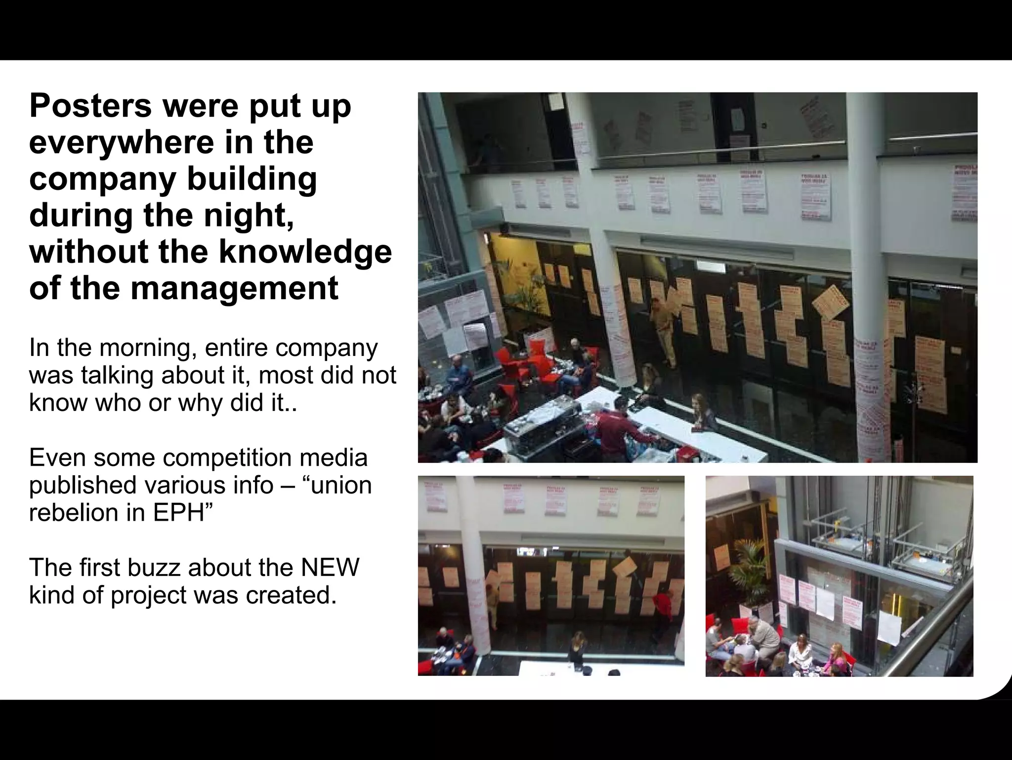 Posters were put up
everywhere in the
company building
during the night,
without the knowledge
of the management
In the morning, entire company
was talking about it, most did not
know who or why did it..

Even some competition media
published various info – “union
rebelion in EPH”

The first buzz about the NEW
kind of project was created.
 