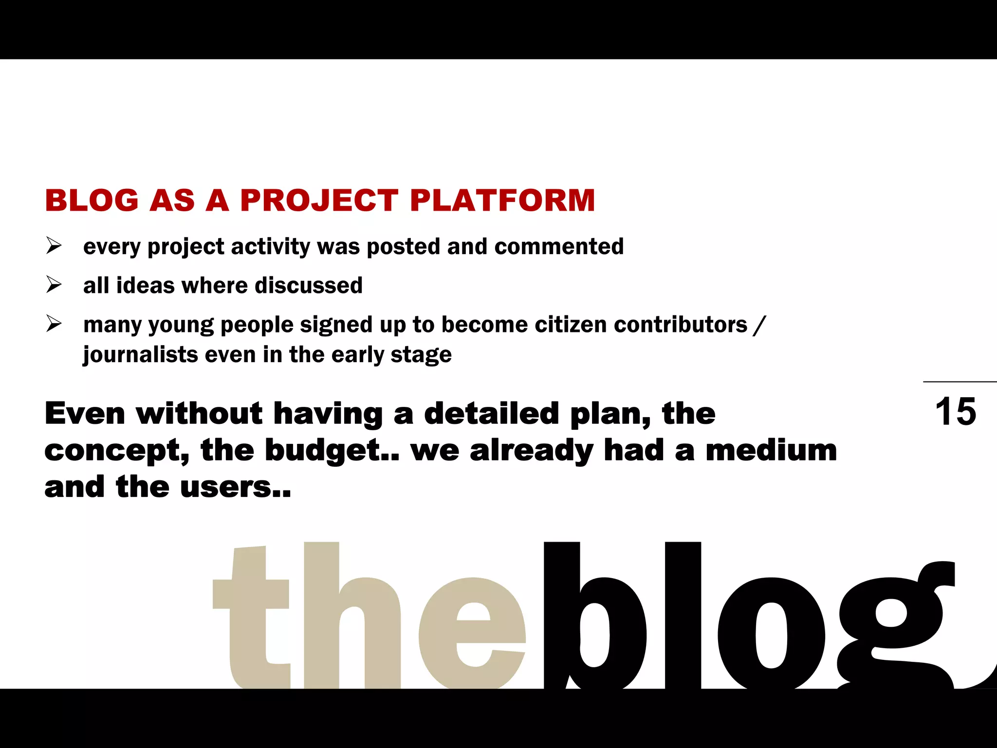 BLOG AS A PROJECT PLATFORM
  every project activity was posted and commented
  all ideas where discussed
  many young people signed up to become citizen contributors /
  journalists even in the early stage

Even without having a detailed plan, the                         15
concept, the budget.. we already had a medium
and the users..
 
