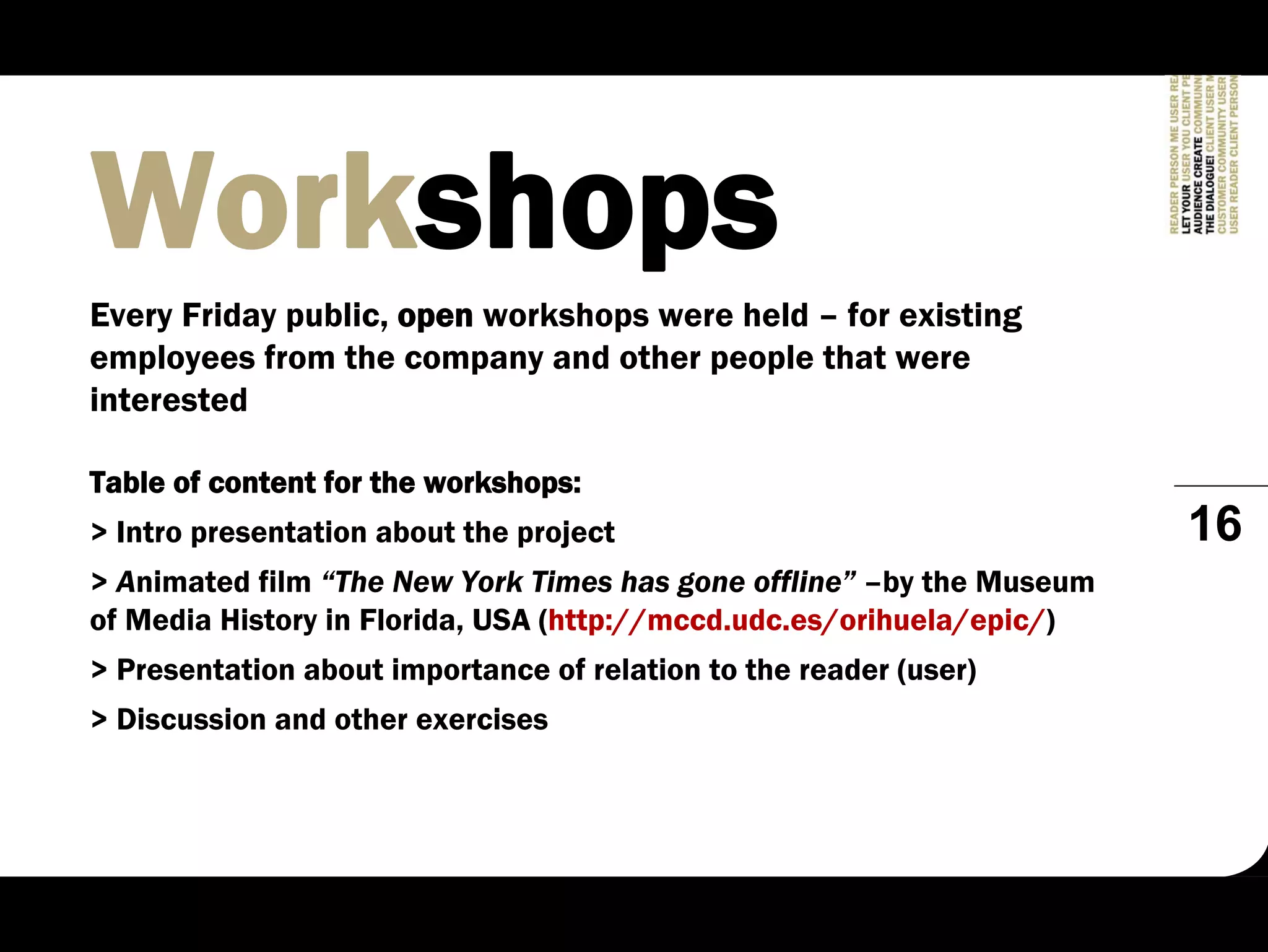 Workshops
Every Friday public, open workshops were held – for existing
employees from the company and other people that were
interested

Table of content for the workshops:
> Intro presentation about the project                                 16
> Animated film “The New York Times has gone offline” –by the Museum
of Media History in Florida, USA (http://mccd.udc.es/orihuela/epic/)
> Presentation about importance of relation to the reader (user)
> Discussion and other exercises
 