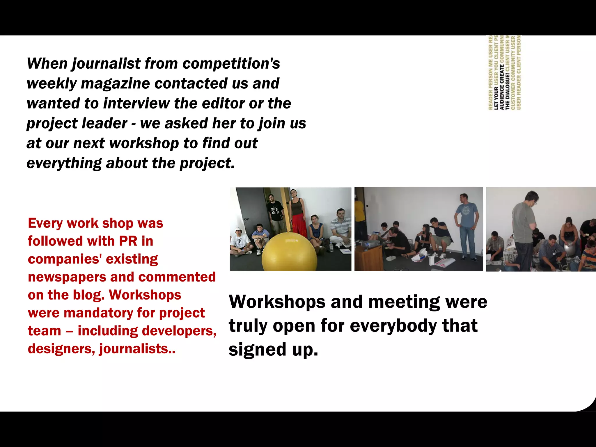 When journalist from competition's
weekly magazine contacted us and
wanted to interview the editor or the
project leader - we asked her to join us
at our next workshop to find out
everything about the project.


Every work shop was
followed with PR in
companies' existing
newspapers and commented
on the blog. Workshops
were mandatory for project
                               Workshops and meeting were
team – including developers,   truly open for everybody that
designers, journalists..       signed up.
 