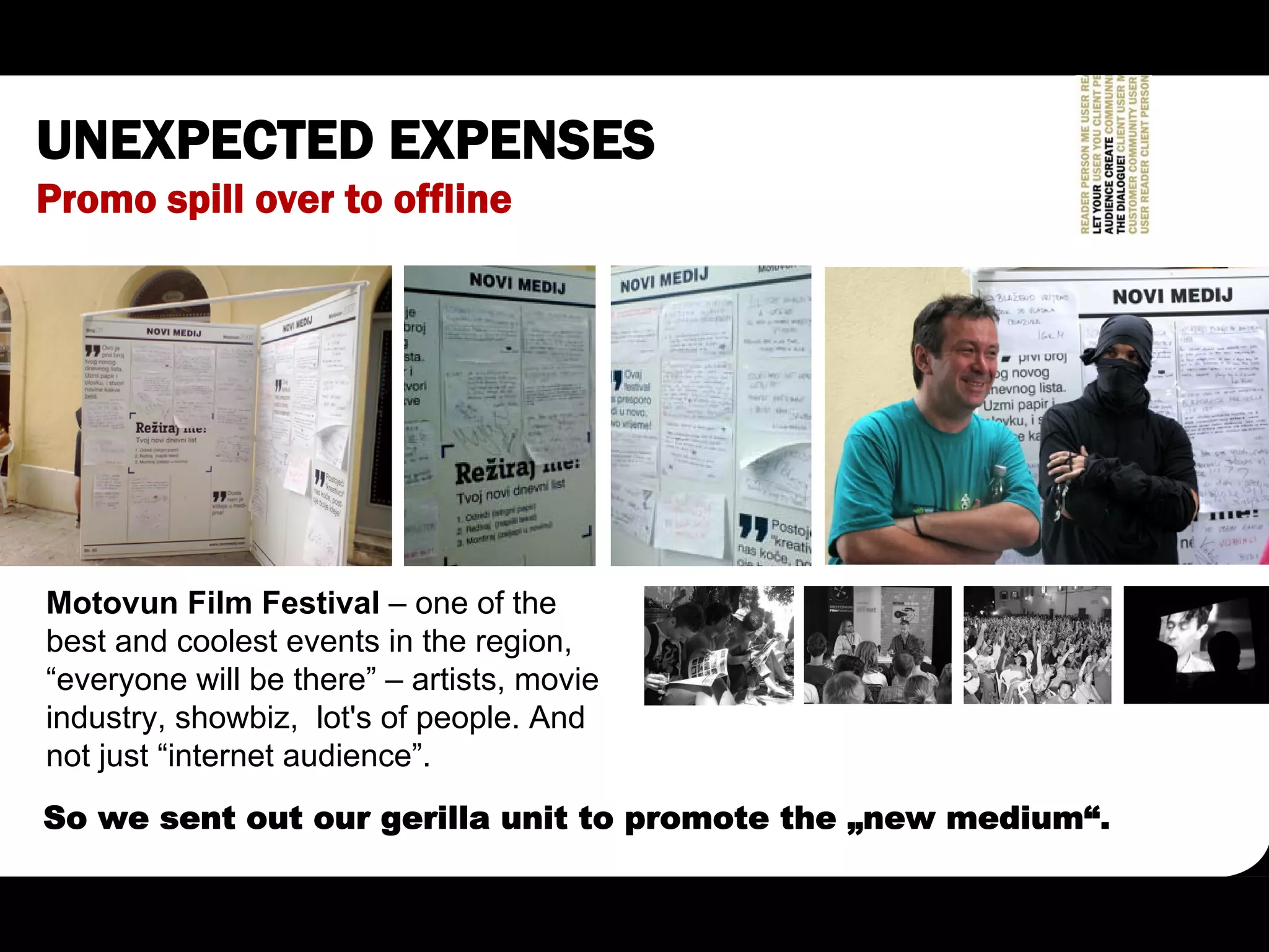 UNEXPECTED EXPENSES
Promo spill over to offline




Motovun Film Festival – one of the
best and coolest events in the region,
“everyone will be there” – artists, movie
industry, showbiz, lot's of people. And
not just “internet audience”.
So we sent out our gerilla unit to promote the „new medium“.
 