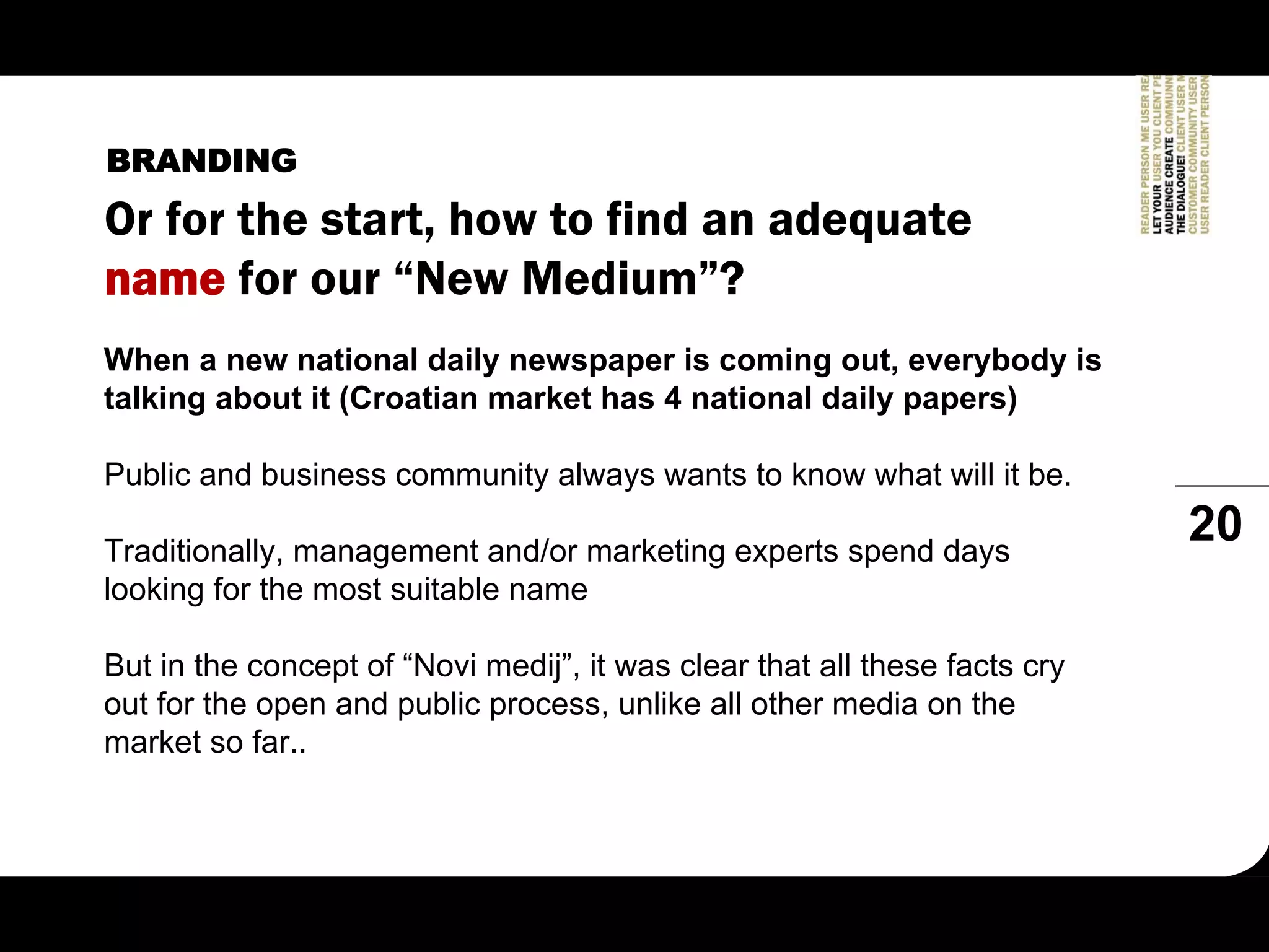 BRANDING
Or for the start, how to find an adequate
name for our “New Medium”?
When a new national daily newspaper is coming out, everybody is
talking about it (Croatian market has 4 national daily papers)

Public and business community always wants to know what will it be.

Traditionally, management and/or marketing experts spend days
                                                                            20
looking for the most suitable name

But in the concept of “Novi medij”, it was clear that all these facts cry
out for the open and public process, unlike all other media on the
market so far..
 