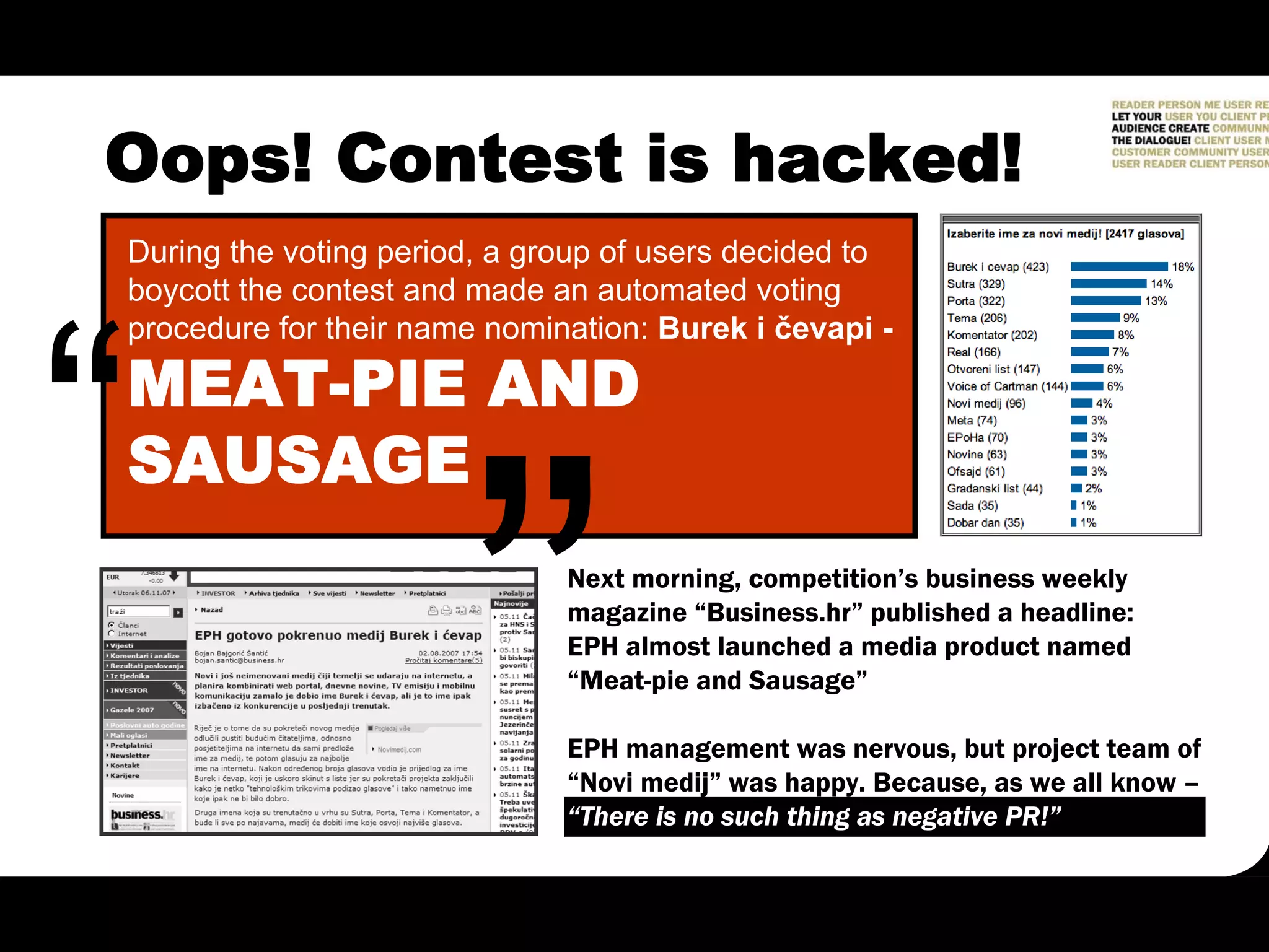 Oops! Contest is hacked!
During the voting period, a group of users decided to
boycott the contest and made an automated voting
procedure for their name nomination: Burek i čevapi -

MEAT-PIE AND
SAUSAGE
                              Next morning, competition’s business weekly
                              magazine “Business.hr” published a headline:
                              EPH almost launched a media product named
                              “Meat-pie and Sausage”

                              EPH management was nervous, but project team of
                              “Novi medij” was happy. Because, as we all know –
                              “There is no such thing as negative PR!”
 
