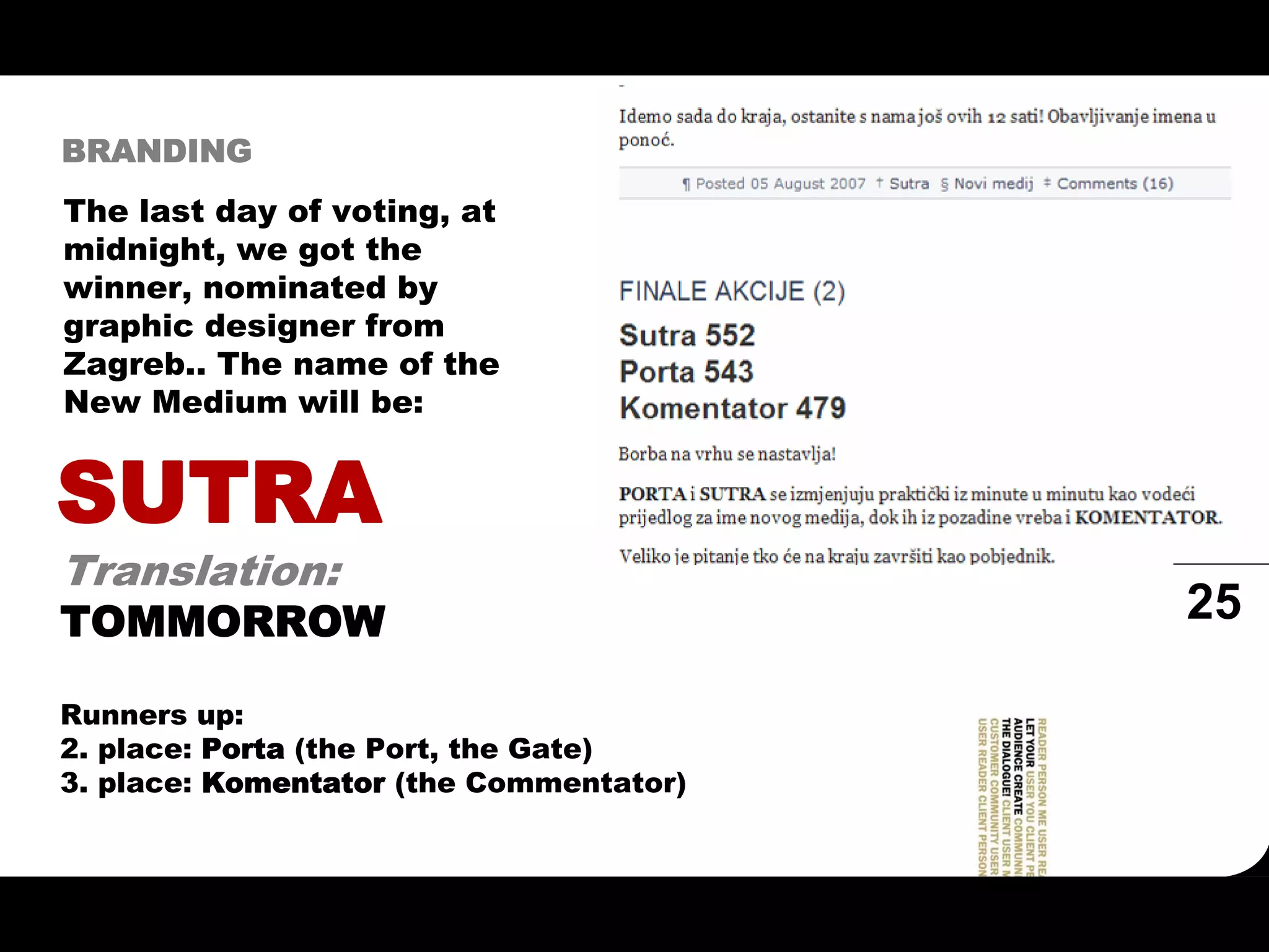 BRANDING
The last day of voting, at
midnight, we got the
winner, nominated by
graphic designer from
Zagreb.. The name of the
New Medium will be:


SUTRA
Translation:
TOMMORROW                                25

Runners up:
2. place: Porta (the Port, the Gate)
3. place: Komentator (the Commentator)
 