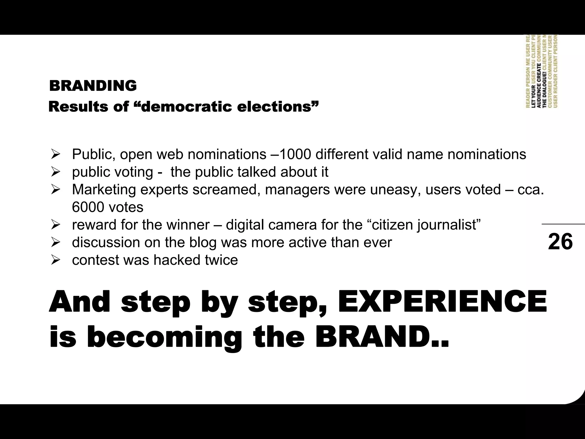 BRANDING
Results of “democratic elections”


  Public, open web nominations –1000 different valid name nominations
  public voting - the public talked about it
  Marketing experts screamed, managers were uneasy, users voted – cca.
  6000 votes
  reward for the winner – digital camera for the “citizen journalist”
  discussion on the blog was more active than ever                     26
  contest was hacked twice


And step by step, EXPERIENCE
is becoming the BRAND..
 