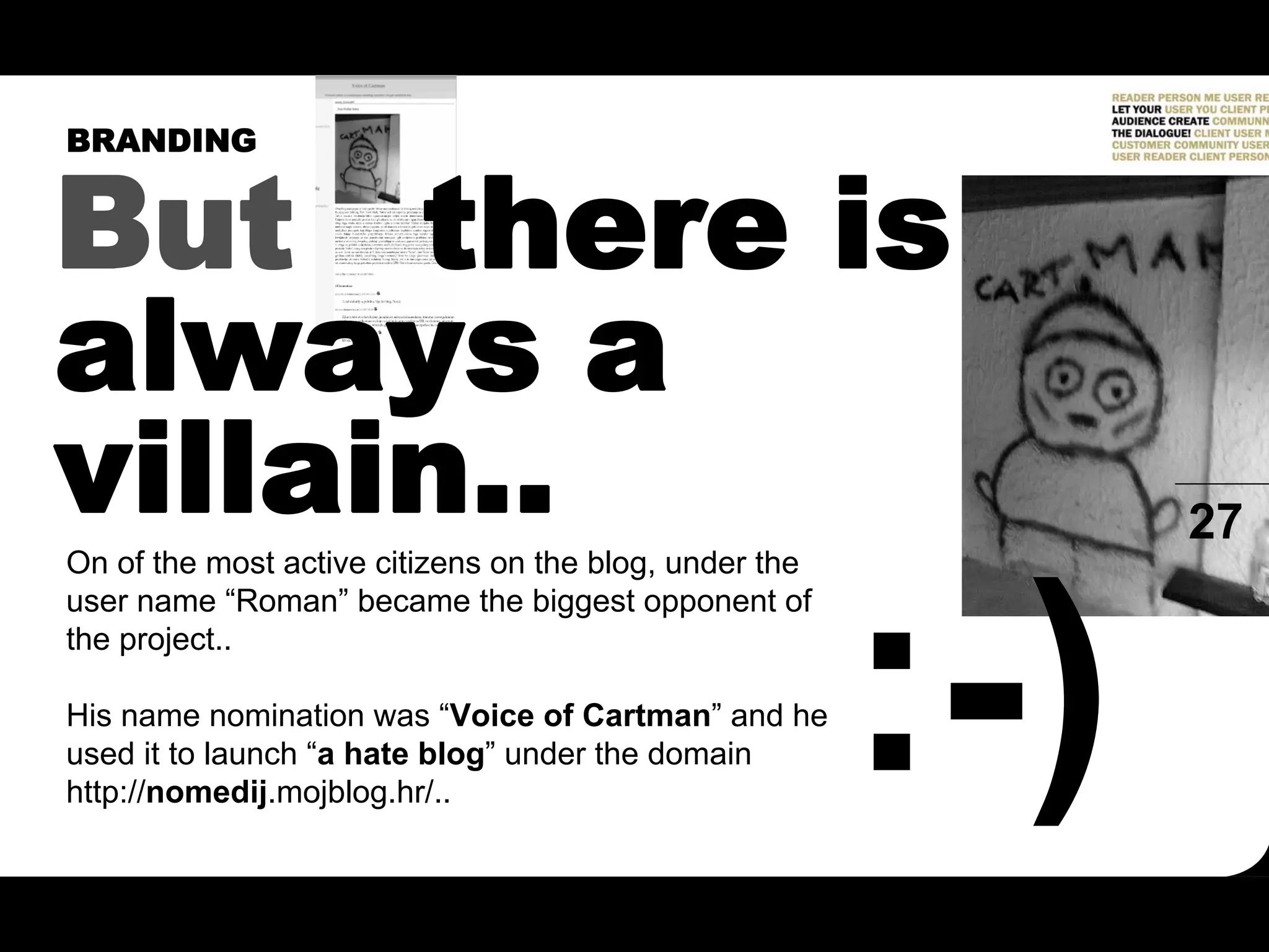 BRANDING


But there is
always a
villain..
On of the most active citizens on the blog, under the
                                                        27
user name “Roman” became the biggest opponent of
the project..

His name nomination was “Voice of Cartman” and he
used it to launch “a hate blog” under the domain
http://nomedij.mojblog.hr/..
 
