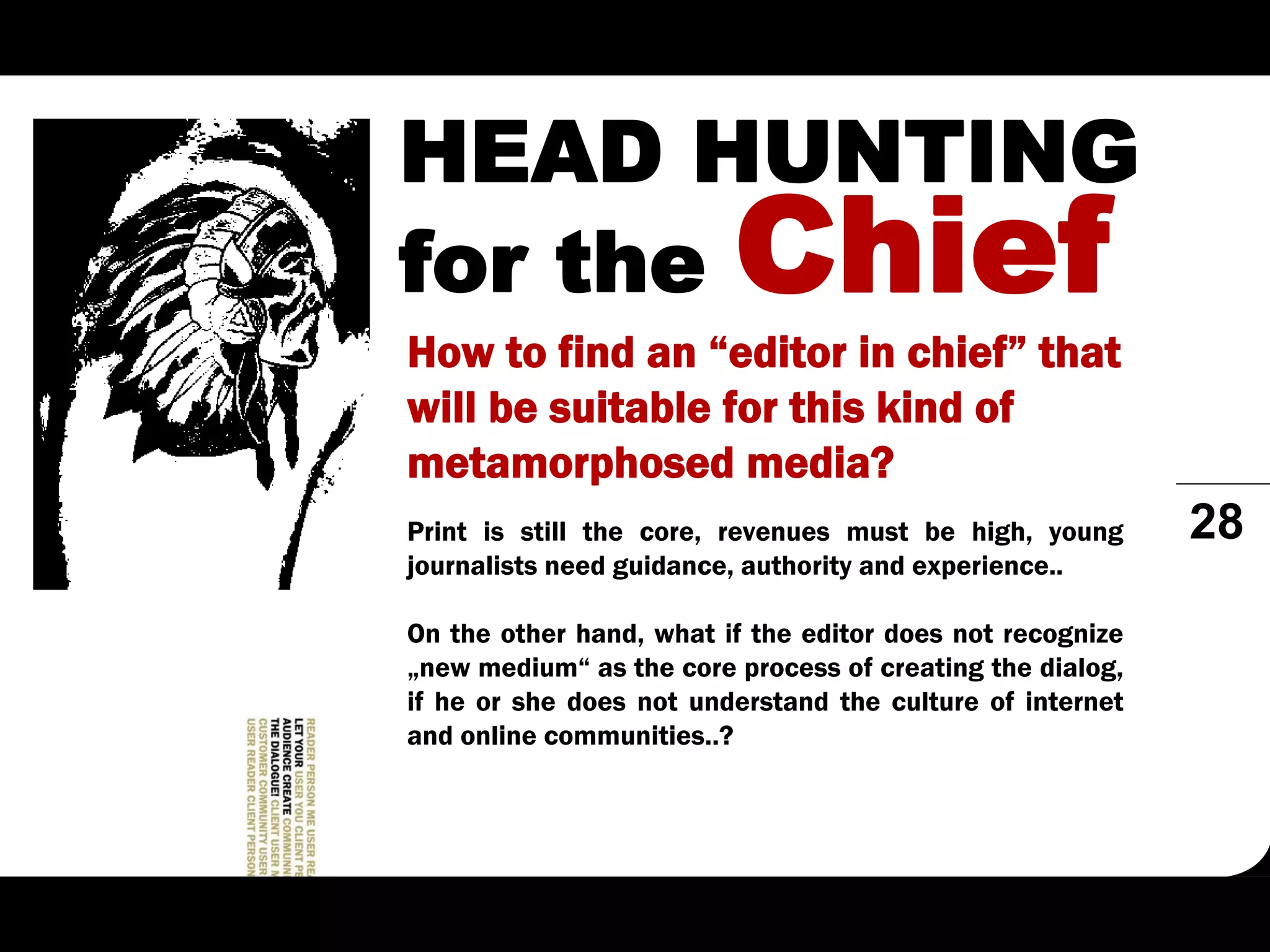 HEAD HUNTING
for the Chief
How to find an “editor in chief” that
will be suitable for this kind of
metamorphosed media?
Print is still the core, revenues must be high, young      28
journalists need guidance, authority and experience..

On the other hand, what if the editor does not recognize
„new medium“ as the core process of creating the dialog,
if he or she does not understand the culture of internet
and online communities..?
 