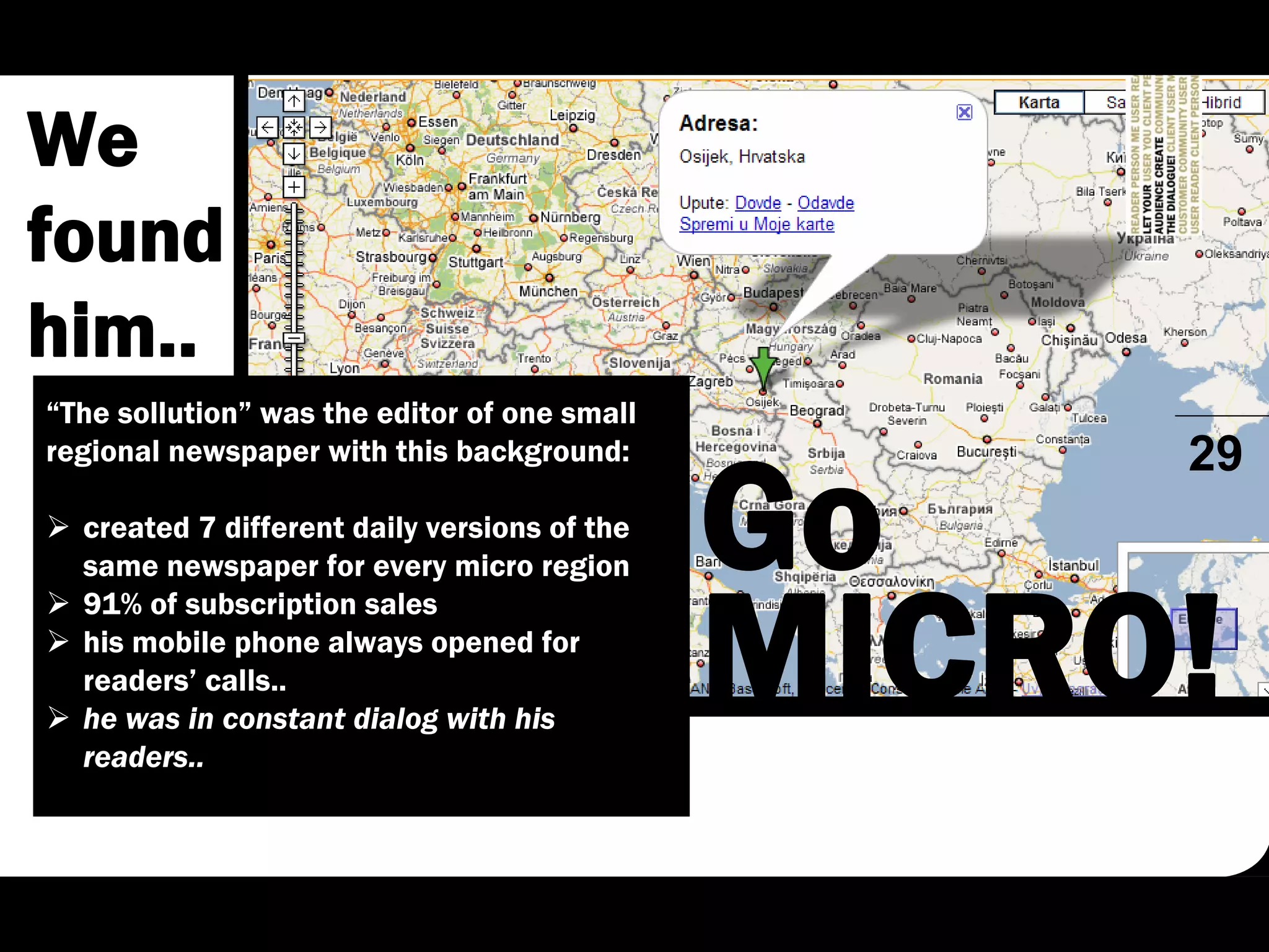 We
found
him..
“The sollution” was the editor of one small



                                              Go
regional newspaper with this background:           29
  created 7 different daily versions of the
  same newspaper for every micro region


                                              MICRO!
  91% of subscription sales
  his mobile phone always opened for
  readers’ calls..
  he was in constant dialog with his
  readers..
 