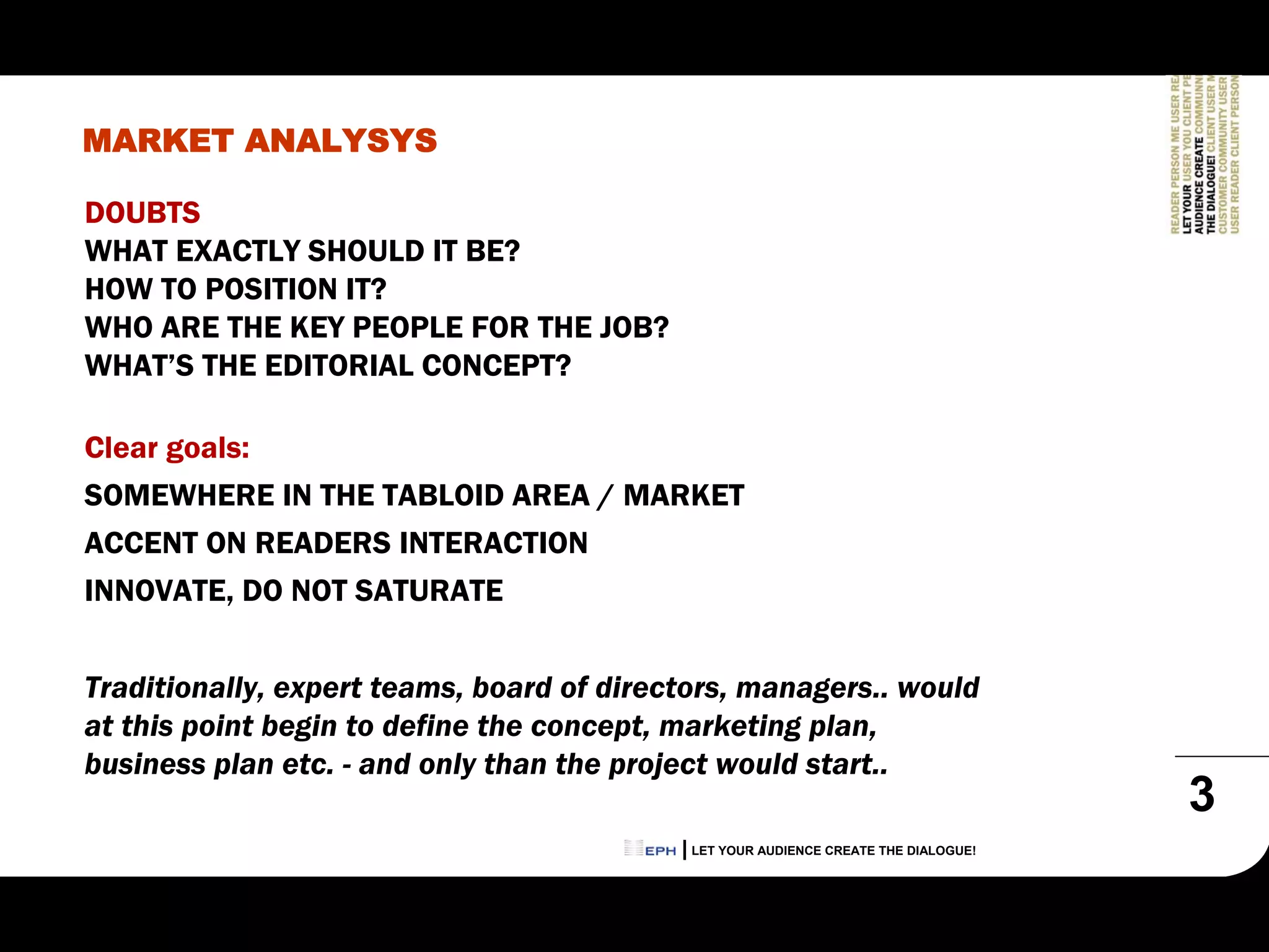 MARKET ANALYSYS

DOUBTS
WHAT EXACTLY SHOULD IT BE?
HOW TO POSITION IT?
WHO ARE THE KEY PEOPLE FOR THE JOB?
WHAT’S THE EDITORIAL CONCEPT?

Clear goals:
SOMEWHERE IN THE TABLOID AREA / MARKET
ACCENT ON READERS INTERACTION
INNOVATE, DO NOT SATURATE


Traditionally, expert teams, board of directors, managers.. would
at this point begin to define the concept, marketing plan,
business plan etc. - and only than the project would start..
                                                                                     3
                                            LET YOUR AUDIENCE CREATE THE DIALOGUE!
 