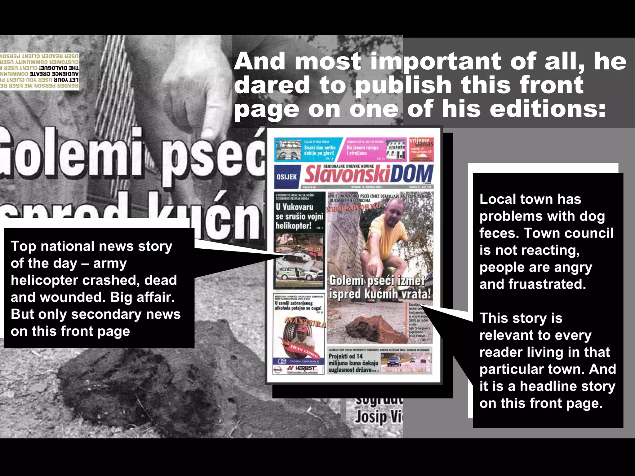 And most important of all, he
                           dared to publish this front
                           page on one of his editions:


                                             Local town has
                                             problems with dog
                                             feces. Town council
Top national news story                      is not reacting,
of the day – army                            people are angry
helicopter crashed, dead                     and fruastrated.
and wounded. Big affair.
But only secondary news                      This story is
on this front page.                          relevant to every
                                             reader living in that
                                             particular town. And
                                             it is a headline story
                                             on this front page.
 