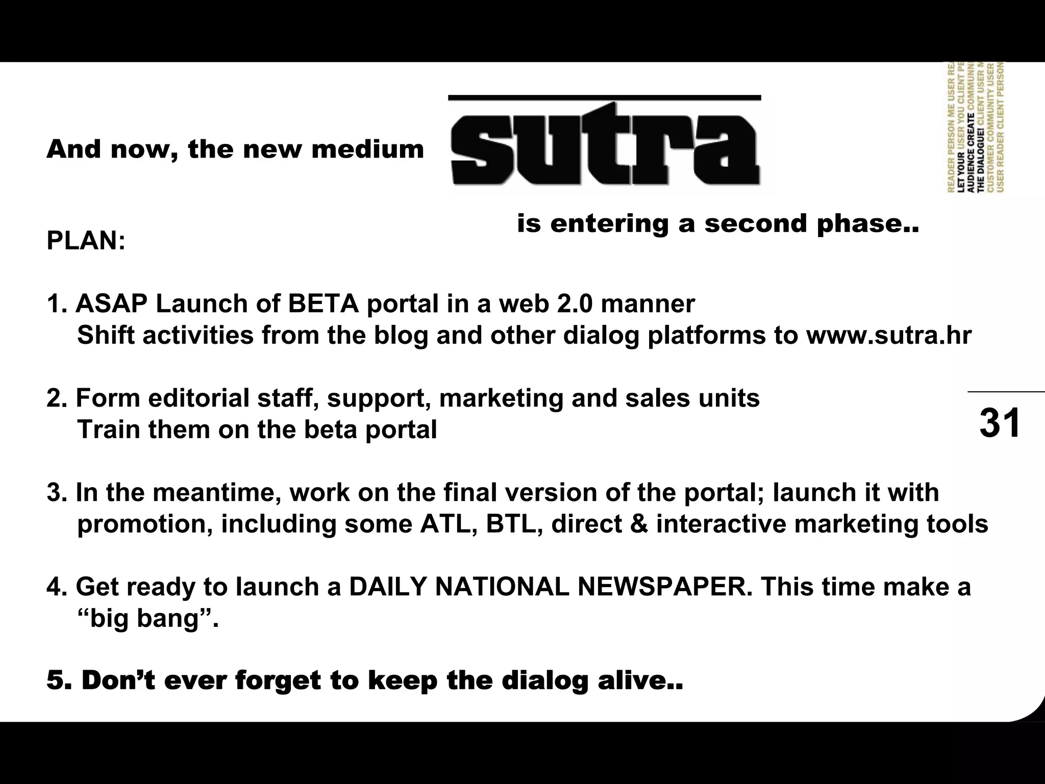 And now, the new medium

                                      is entering a second phase..
PLAN:

1. ASAP Launch of BETA portal in a web 2.0 manner
   Shift activities from the blog and other dialog platforms to www.sutra.hr

2. Form editorial staff, support, marketing and sales units
   Train them on the beta portal                                               31
3. In the meantime, work on the final version of the portal; launch it with
   promotion, including some ATL, BTL, direct & interactive marketing tools

4. Get ready to launch a DAILY NATIONAL NEWSPAPER. This time make a
   “big bang”.

5. Don’t ever forget to keep the dialog alive..
 