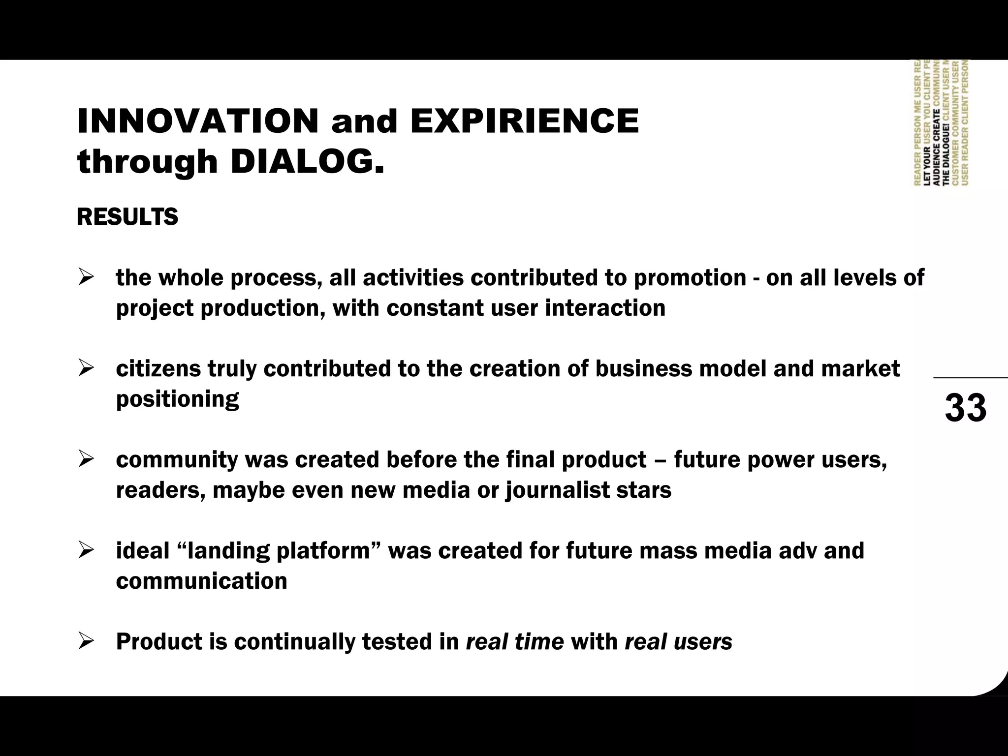 INNOVATION and EXPIRIENCE
through DIALOG.
RESULTS

  the whole process, all activities contributed to promotion - on all levels of
  project production, with constant user interaction

  citizens truly contributed to the creation of business model and market
  positioning
                                                                                  33
  community was created before the final product – future power users,
  readers, maybe even new media or journalist stars

  ideal “landing platform” was created for future mass media adv and
  communication

  Product is continually tested in real time with real users
 