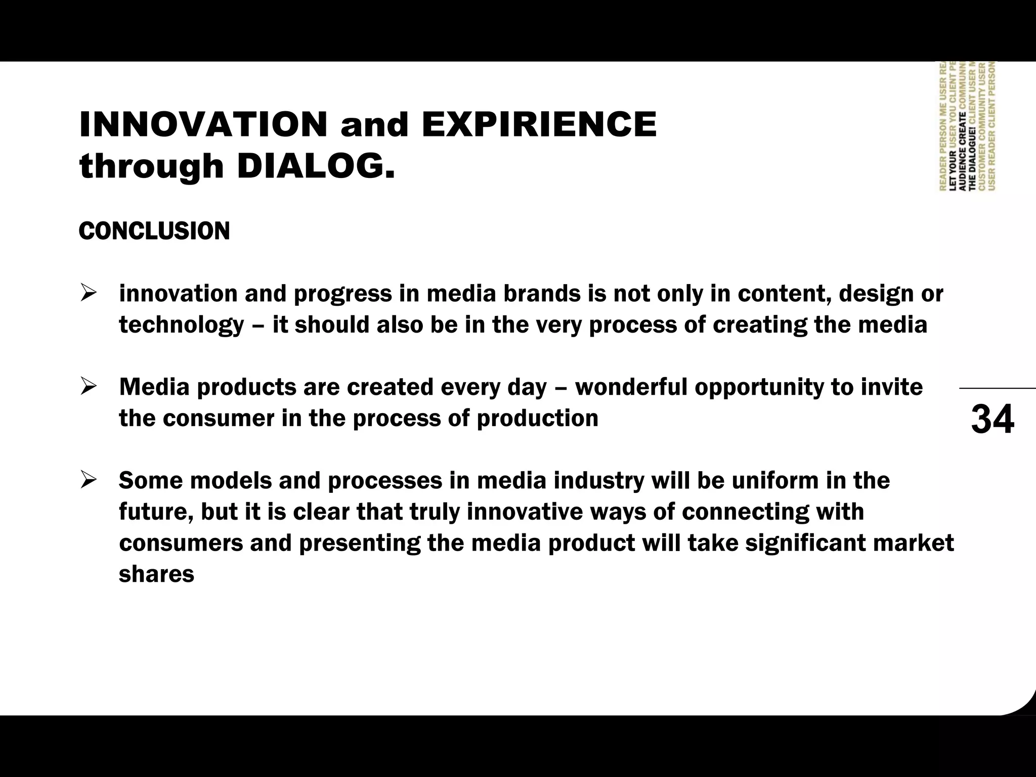 INNOVATION and EXPIRIENCE
through DIALOG.
CONCLUSION

  innovation and progress in media brands is not only in content, design or
  technology – it should also be in the very process of creating the media

  Media products are created every day – wonderful opportunity to invite
  the consumer in the process of production                                   34
  Some models and processes in media industry will be uniform in the
  future, but it is clear that truly innovative ways of connecting with
  consumers and presenting the media product will take significant market
  shares
 