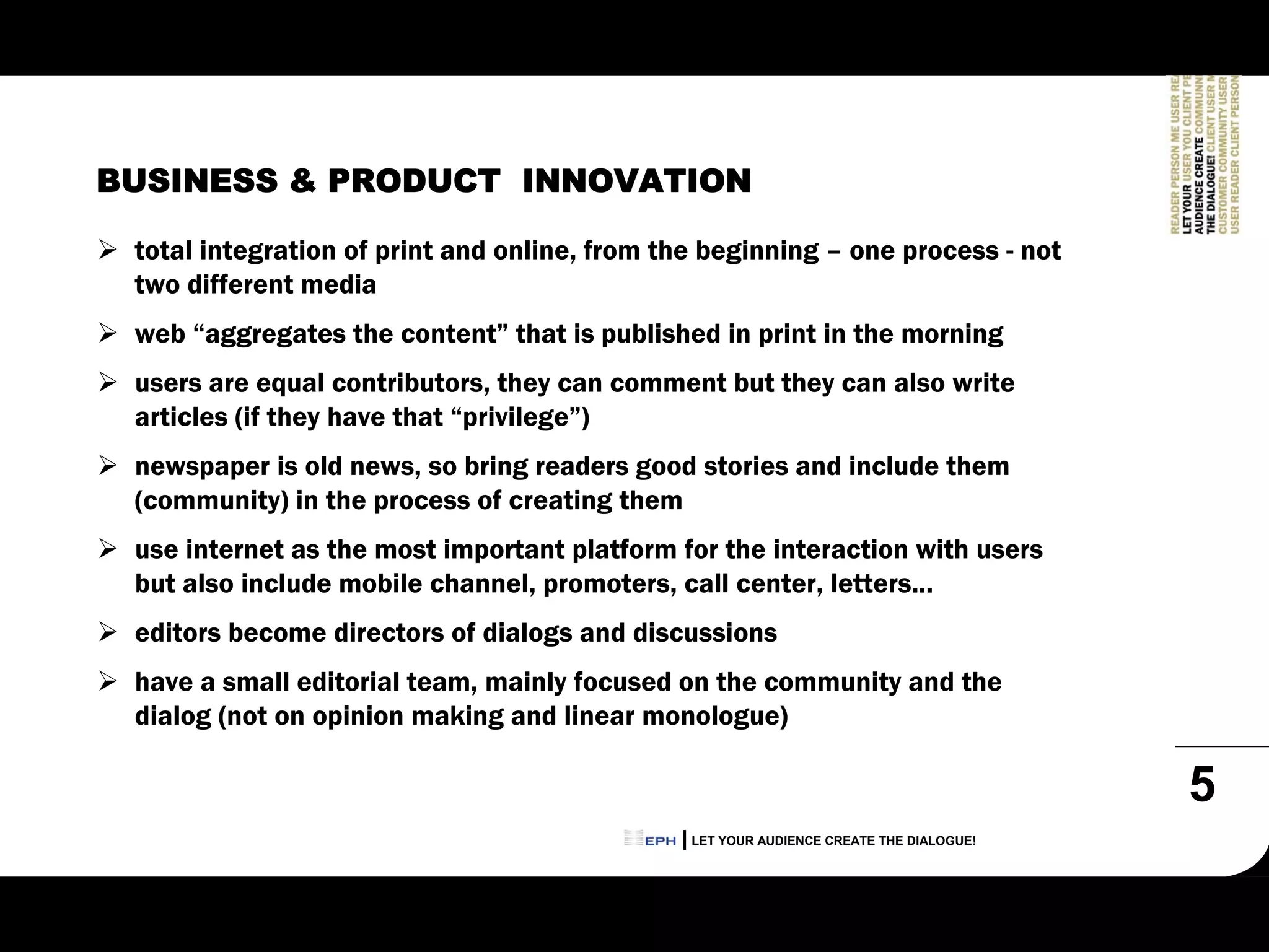 BUSINESS & PRODUCT INNOVATION

 total integration of print and online, from the beginning – one process - not
 two different media
 web “aggregates the content” that is published in print in the morning
 users are equal contributors, they can comment but they can also write
 articles (if they have that “privilege”)
 newspaper is old news, so bring readers good stories and include them
 (community) in the process of creating them
 use internet as the most important platform for the interaction with users
 but also include mobile channel, promoters, call center, letters...
 editors become directors of dialogs and discussions
 have a small editorial team, mainly focused on the community and the
 dialog (not on opinion making and linear monologue)

                                                                                        5
                                               LET YOUR AUDIENCE CREATE THE DIALOGUE!
 