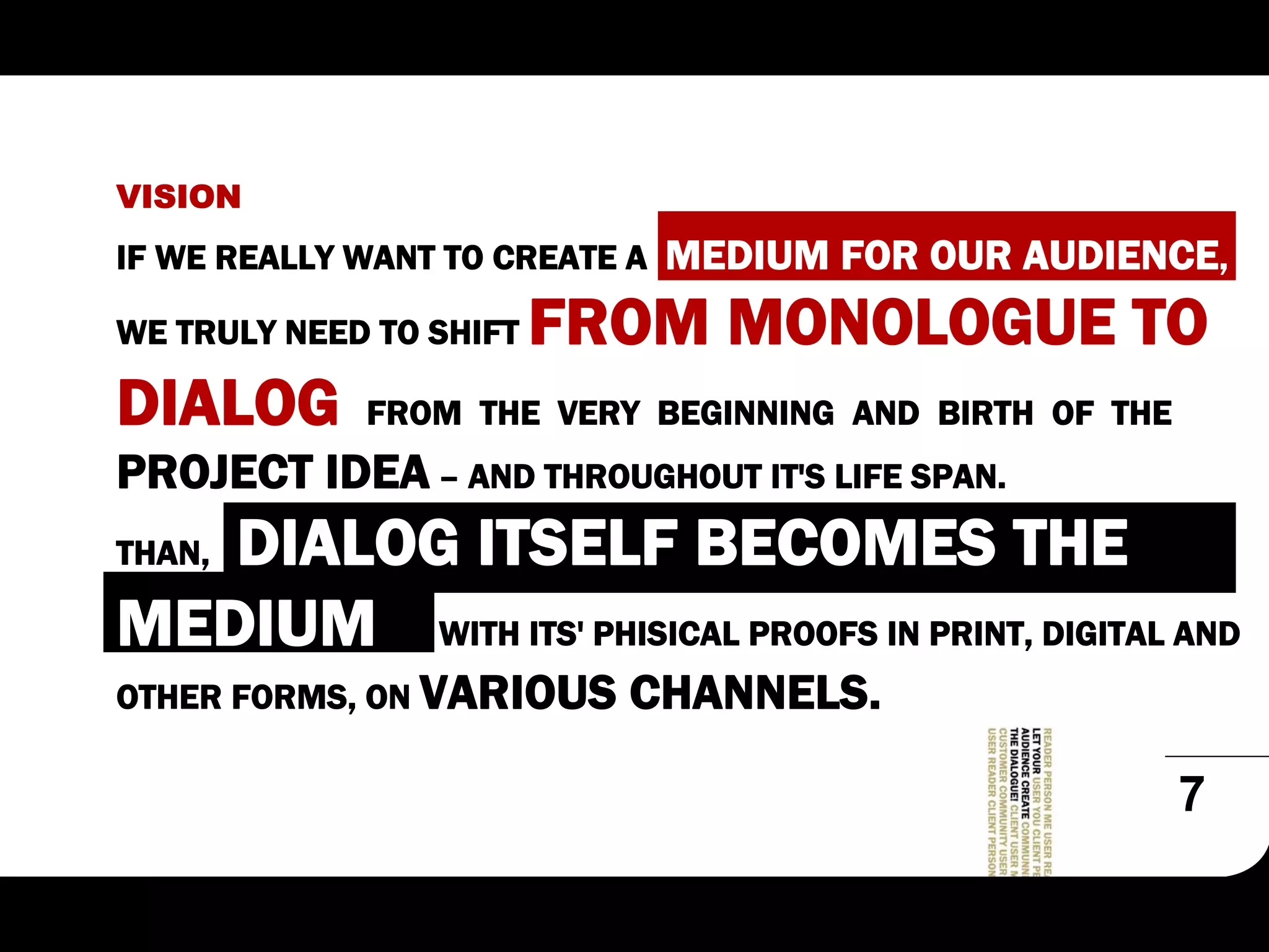 VISION
IF WE REALLY WANT TO CREATE A   MEDIUM FOR OUR AUDIENCE,
WE TRULY NEED TO SHIFT   FROM MONOLOGUE TO
DIALOG       FROM THE VERY BEGINNING AND BIRTH OF THE
PROJECT IDEA – AND THROUGHOUT IT'S LIFE SPAN.
   DIALOG ITSELF BECOMES THE
THAN,

MEDIUM WITH ITS' PHISICAL PROOFS IN PRINT, DIGITAL AND
OTHER FORMS, ON VARIOUS     CHANNELS.

                                                        7
 