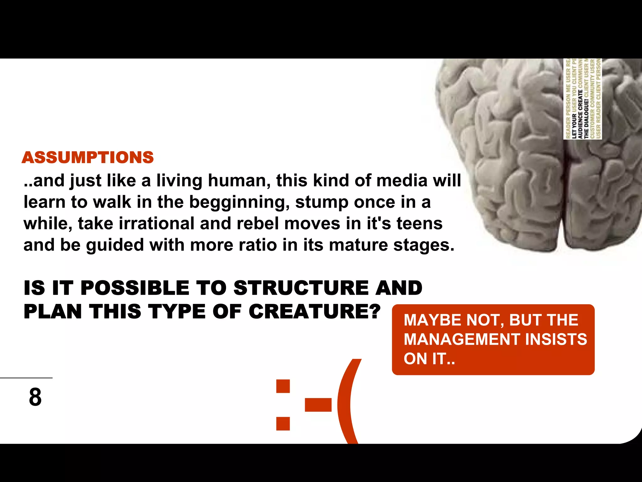 ASSUMPTIONS
..and just like a living human, this kind of media will
learn to walk in the begginning, stump once in a
while, take irrational and rebel moves in it's teens
and be guided with more ratio in its mature stages.

IS IT POSSIBLE TO STRUCTURE AND
PLAN THIS TYPE OF CREATURE? MAYBE NOT, BUT THE
                                               MANAGEMENT INSISTS
                                               ON IT..

8
 