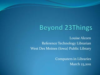 Beyond 23Things Louise Alcorn Reference Technology Librarian West Des Moines (Iowa) Public Library Computers in Libraries March 23,2011 