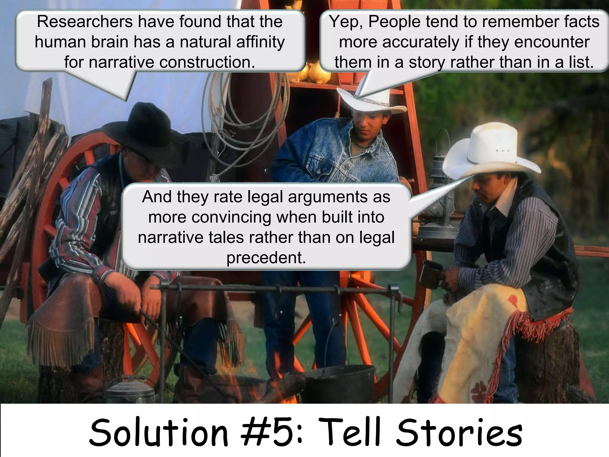 Solution #5: Tell Stories Researchers have found that the human brain has a natural affinity for narrative construction. Yep, People tend to remember facts more accurately if they encounter them in a story rather than in a list. And they rate legal arguments as more convincing when built into narrative tales rather than on legal precedent. 