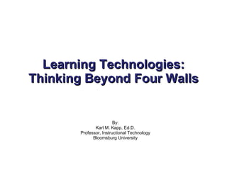 Learning Technologies: Thinking Beyond Four Walls By: Karl M. Kapp, Ed.D. Professor, Instructional Technology Bloomsburg University 