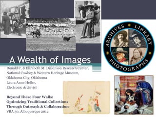 A Wealth of Images
Donald C. & Elizabeth M. Dickinson Research Center,
National Cowboy & Western Heritage Museum,
Oklahoma City, Oklahoma
Laura Anne Heller,
Electronic Archivist

Beyond These Four Walls:
Optimizing Traditional Collections
Through Outreach & Collaboration
VRA 30, Albuquerque 2012
 