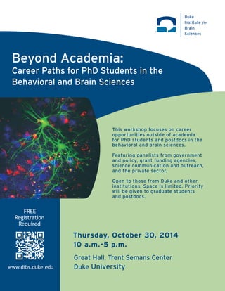 ™ 
Beyond Academia: 
Career Paths for PhD Students in the 
Behavioral and Brain Sciences 
Duke 
Institute for 
Brain 
Sciences 
This workshop focuses on career 
opportunities outside of academia 
for PhD students and postdocs in the 
behavioral and brain sciences. 
Featuring panelists from government 
and policy, grant funding agencies, 
science communication and outreach, 
and the private sector. 
Open to those from Duke and other 
institutions. Space is limited. Priority 
will be given to graduate students 
and postdocs. 
Thursday, October 30, 2014 
10 a.m.-5 p.m. 
Great Hall, Trent Semans Center 
Duke University 
FREE 
Registration 
Required 
www.dibs.duke.edu 
