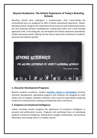 Beyond Academics: The Holistic Experience of Today's Boarding
Schools
Boarding schools have undergone a transformative shift, transcending the
conventional focus on academics to offer a holistic educational experience. Today's
boarding schools recognize the importance of nurturing not only intellectual prowess
but also fostering character development, interpersonal skills, and a well-rounded
approach to life. In this blog post, we will explore the holistic experience provided by
modern boarding schools, delving into the various facets that contribute to students'
personal and academic growth.
1. Character Development Programs:
Beyond academic excellence, modern boarding schools in Ahmedabad prioritize
character development. Specialized programs and initiatives are designed to instill
values such as integrity, empathy, resilience, and a sense of responsibility, preparing
students for ethical decision-making and leadership roles in the future.
2. Emphasis on Emotional Intelligence:
Today's boarding schools recognize the significance of emotional intelligence in
personal and professional success. Programs and workshops focus on developing
students' emotional intelligence, helping them navigate relationships, communicate
effectively, and manage stress in a healthy manner.
 