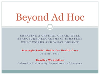 Creating a Crystal Clear, Well Structured Engagement Strategy What Works and What Doesn’t Strategic Social Media for Health Care July 27, 2010 Bradley W. Jobling Columbia University Department of Surgery Beyond Ad Hoc 