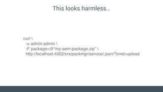 This looks harmless…
curl 
-u admin:admin 
-F package=@“my-aem-package.zip” 
http://localhost:4502/crx/packmgr/service/.js...
