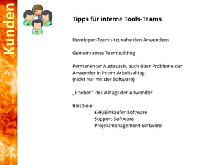 Kunden

Tipps für interne Tools-Teams
Developer-Team sitzt nahe den Anwendern
Gemeinsames Teambuilding
Permanenter Austausch, auch über Probleme der
Anwender in ihrem Arbeitsalltag
(nicht nur mit der Software)
„Erleben“ des Alltags der Anwender
Beispiele:
ERP/Einkäufer-Software
Support-Software
Projektmanagement-Software

 