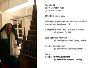 Baujahr 81
Seit 4 Monaten Papa
„Hardcore“-Gamer
1993 First line of code
Developer/Freelancer (Hochschulen, Luftfahrt,
Lasershows, Agenturen, …)
(Lead) Developer, Lead Software Architect
@ Bigpoint GmbH
Lead Software Architect
@ Goodgamestudios (Altigi GmbH)
Head of Development
@ northworks Software GmbH
heute
Head of PHP Development
@ Antevorte [Projekt Collins]

 